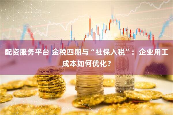 配资服务平台 金税四期与“社保入税”：企业用工成本如何优化？
