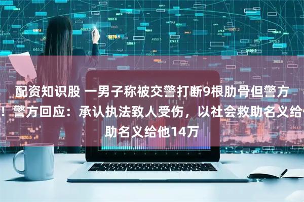 配资知识股 一男子称被交警打断9根肋骨但警方未立案！警方回应：承认执法致人受伤，以社会救助名义给他14万