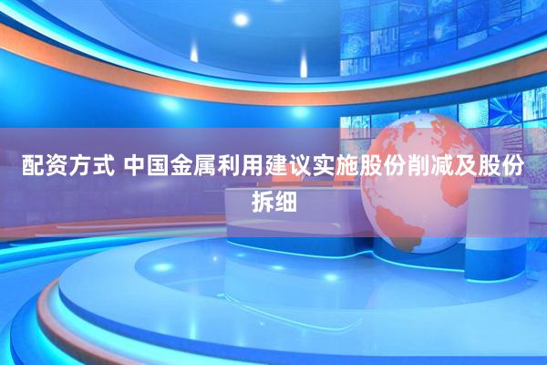 配资方式 中国金属利用建议实施股份削减及股份拆细