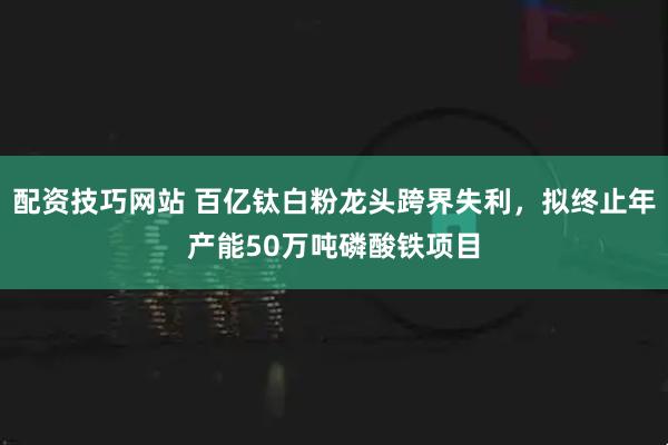 配资技巧网站 百亿钛白粉龙头跨界失利，拟终止年产能50万吨磷酸铁项目