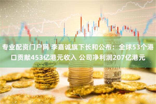 专业配资门户网 李嘉诚旗下长和公布：全球53个港口贡献453亿港元收入 公司净利润207亿港元