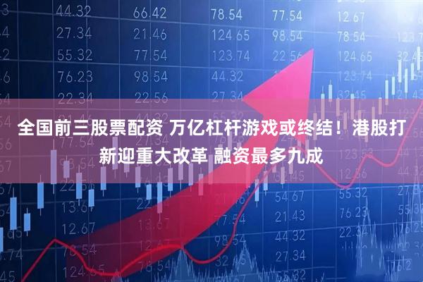 全国前三股票配资 万亿杠杆游戏或终结！港股打新迎重大改革 融资最多九成