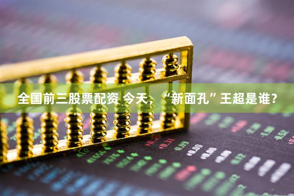 全国前三股票配资 今天，“新面孔”王超是谁？