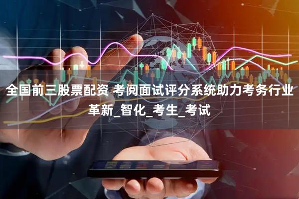 全国前三股票配资 考阅面试评分系统助力考务行业革新_智化_考生_考试