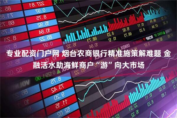 专业配资门户网 烟台农商银行精准施策解难题 金融活水助海鲜商户“游”向大市场