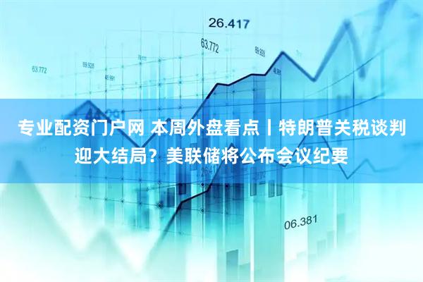 专业配资门户网 本周外盘看点丨特朗普关税谈判迎大结局？美联储将公布会议纪要