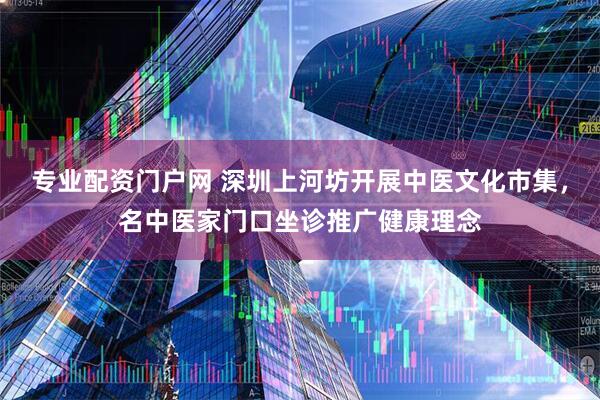 专业配资门户网 深圳上河坊开展中医文化市集，名中医家门口坐诊推广健康理念