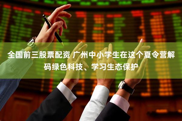 全国前三股票配资 广州中小学生在这个夏令营解码绿色科技、学习生态保护