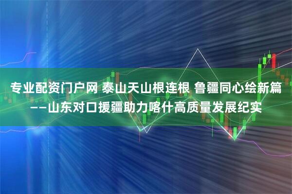 专业配资门户网 泰山天山根连根 鲁疆同心绘新篇——山东对口援疆助力喀什高质量发展纪实