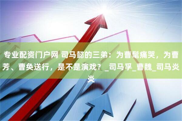 专业配资门户网 司马懿的三弟：为曹髦痛哭，为曹芳、曹奂送行，是不是演戏？_司马孚_曹魏_司马炎