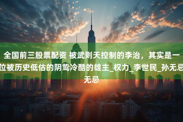 全国前三股票配资 被武则天控制的李治，其实是一位被历史低估的阴鸷冷酷的雄主_权力_李世民_孙无忌