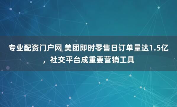 专业配资门户网 美团即时零售日订单量达1.5亿，社交平台成重要营销工具