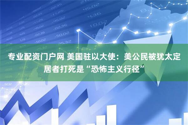 专业配资门户网 美国驻以大使：美公民被犹太定居者打死是“恐怖主义行径”
