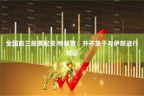 全国前三股票配资 特朗普：并不急于与伊朗进行对话