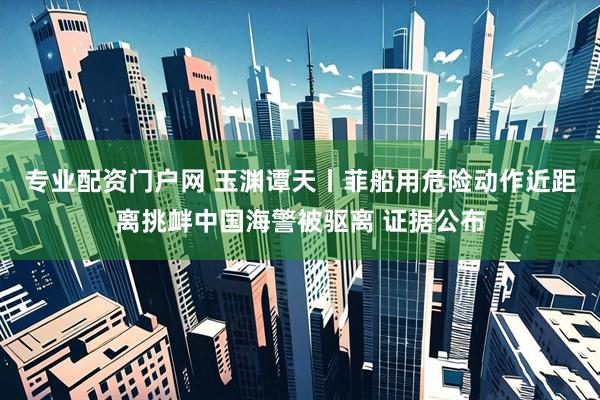 专业配资门户网 玉渊谭天丨菲船用危险动作近距离挑衅中国海警被驱离 证据公布