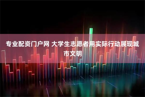 专业配资门户网 大学生志愿者用实际行动展现城市文明