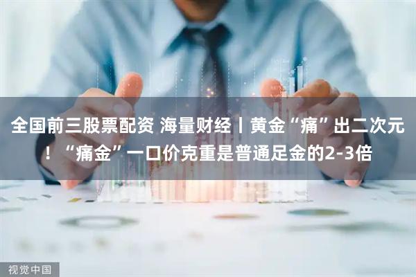 全国前三股票配资 海量财经丨黄金“痛”出二次元！“痛金”一口价克重是普通足金的2-3倍