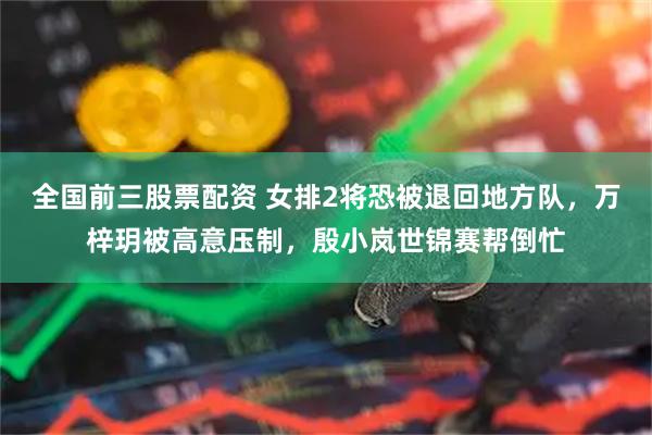 全国前三股票配资 女排2将恐被退回地方队，万梓玥被高意压制，殷小岚世锦赛帮倒忙
