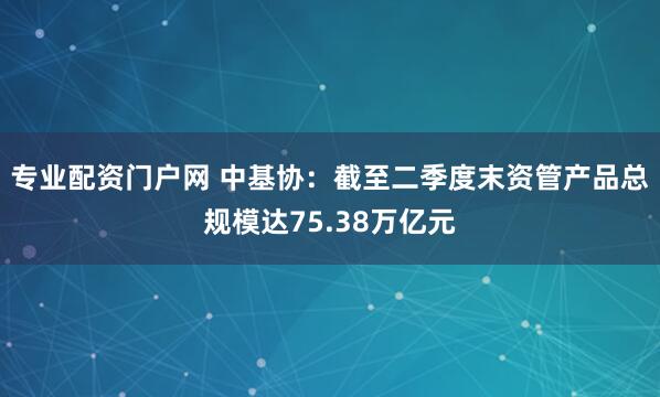 专业配资门户网 中基协：截至二季度末资管产品总规模达75.38万亿元