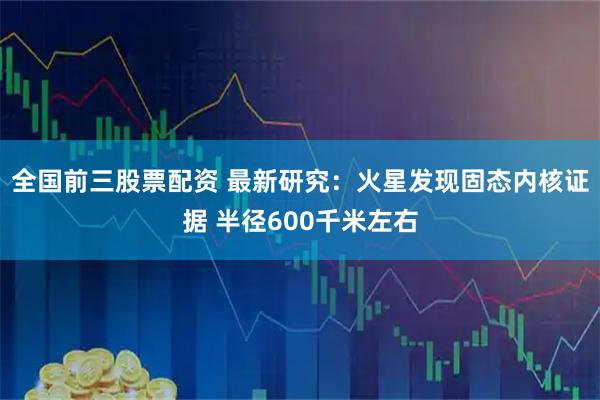 全国前三股票配资 最新研究：火星发现固态内核证据 半径600千米左右