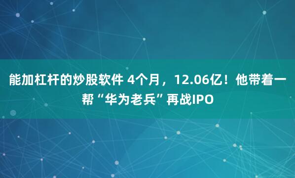 能加杠杆的炒股软件 4个月，12.06亿！他带着一帮“华为老兵”再战IPO