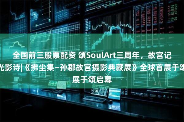 全国前三股票配资 頌SoulArt三周年，故宫记忆的光影诗|《拂尘集—孙郡故宫摄影典藏展》全球首展于頌启幕