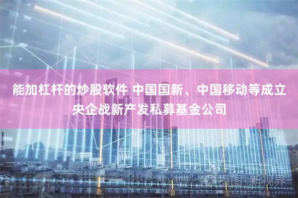 能加杠杆的炒股软件 中国国新、中国移动等成立央企战新产发私募基金公司