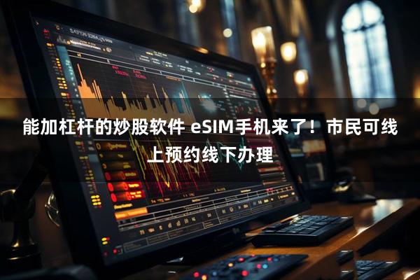 能加杠杆的炒股软件 eSIM手机来了！市民可线上预约线下办理