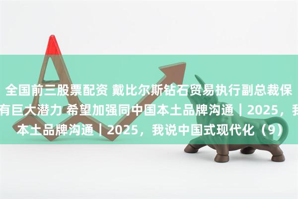 全国前三股票配资 戴比尔斯钻石贸易执行副总裁保罗·罗利：中国市场拥有巨大潜力 希望加强同中国本土品牌沟通｜2025，我说中国式现代化（9）